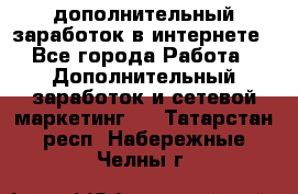 дополнительный заработок в интернете - Все города Работа » Дополнительный заработок и сетевой маркетинг   . Татарстан респ.,Набережные Челны г.